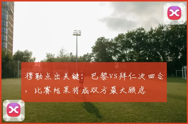 穆勒点出关键：巴黎vs拜仁次回合，比赛结果将成双方最大顾虑