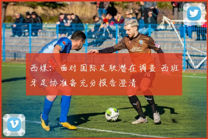 西媒:面对国际足联潜在调查 西班牙足协准备充分报告澄清