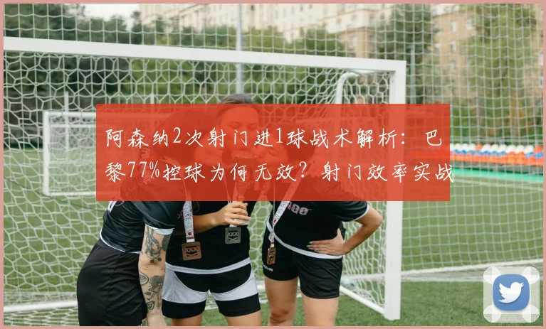 阿森纳2次射门进1球战术解析：巴黎77%控球为何无效？射门效率实战案例