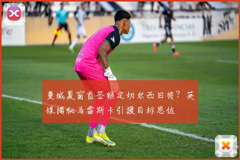 曼城夏窗首签锁定切尔西旧将？英媒揭秘马雷斯卡引援目标恩佐