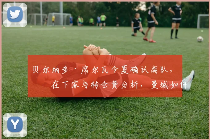 贝尔纳多·席尔瓦今夏确认离队，潜在下家与转会费分析，曼城如何填补空缺？