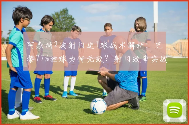 阿森纳2次射门进1球战术解析:巴黎77%控球为何无效?射门效率实战案例