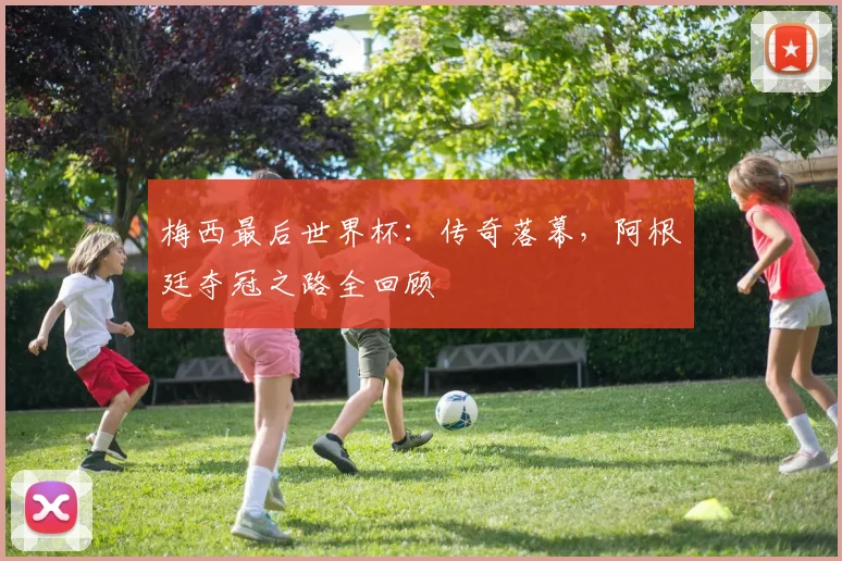梅西最后世界杯:传奇落幕,阿根廷夺冠之路全回顾
