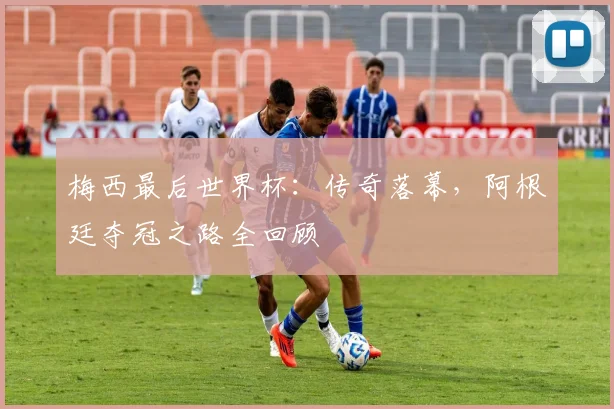 梅西最后世界杯：传奇落幕，阿根廷夺冠之路全回顾
