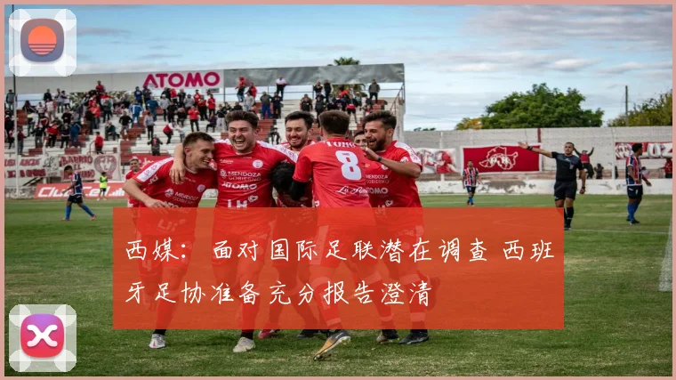 西媒：面对国际足联潜在调查 西班牙足协准备充分报告澄清