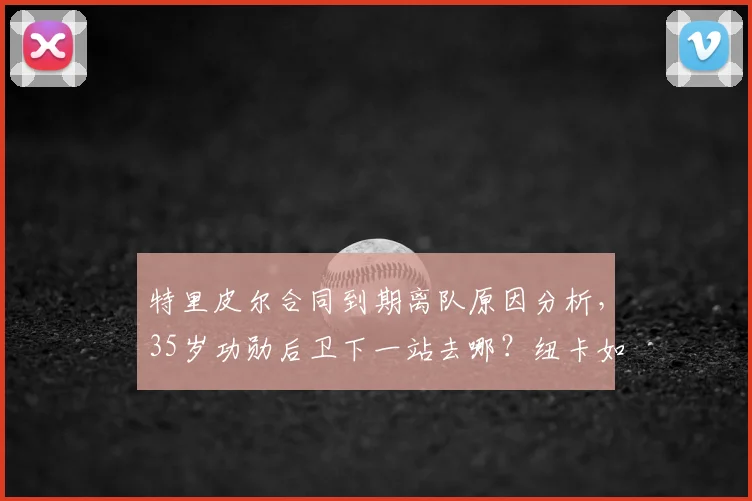 特里皮尔合同到期离队原因分析，35岁功勋后卫下一站去哪？纽卡如何补强后防缺口