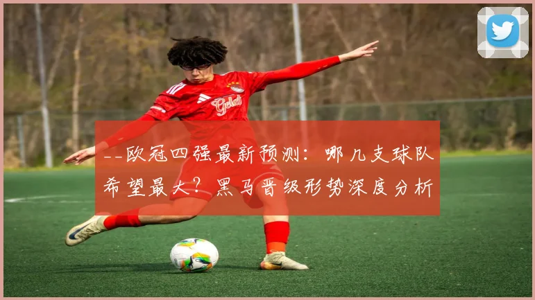 __欧冠四强最新预测：哪几支球队希望最大？黑马晋级形势深度分析__