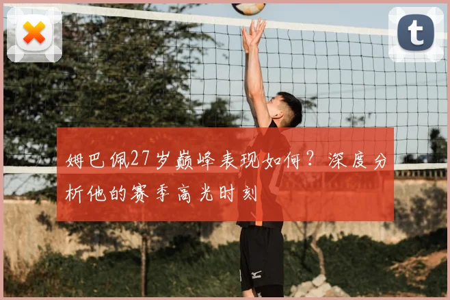 姆巴佩27岁巅峰表现如何?深度分析他的赛季高光时刻