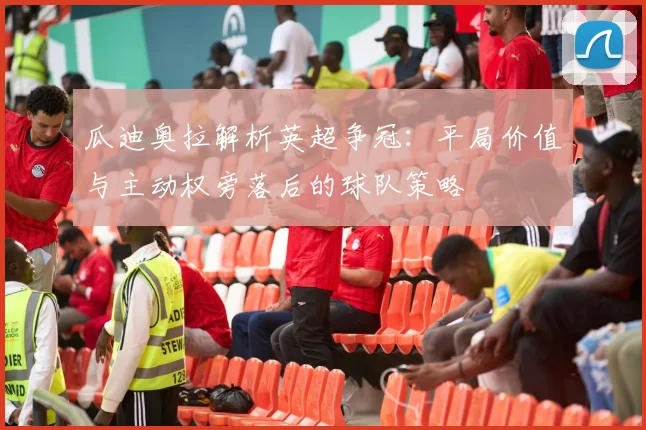 瓜迪奥拉解析英超争冠:平局价值与主动权旁落后的球队策略