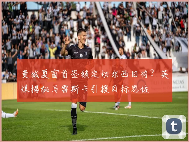 曼城夏窗首签锁定切尔西旧将?英媒揭秘马雷斯卡引援目标恩佐